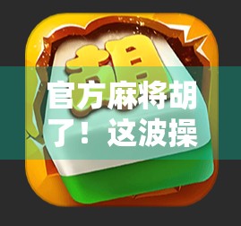 官方麻将胡了！这波操作让千万玩家破防，原来我们一直玩的是山寨版？