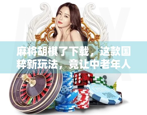 麻将胡棋了下载，这款国粹新玩法，竟让中老年人疯狂上头？